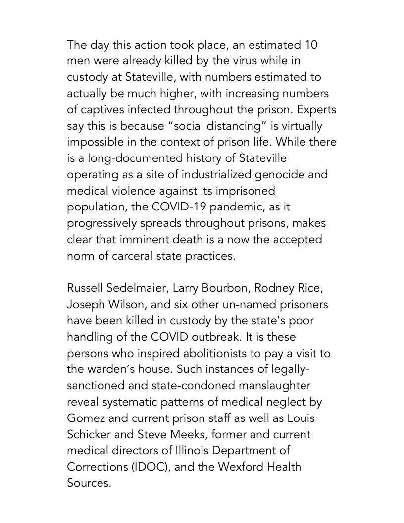 The day this action took place, an estimated 10 men were already killed by the virus while in custody at Stateville, with numbers estimated to actually be much higher, with increasing numbers of captives infected throughout the prison. Experts say this is because “social distancing” is virtually impossible in the context of prison life. While there is a long-documented history of Stateville operating as a site of industrialized genocide and medical violence against its imprisoned population, the COVID-19 pandemic, as it progressively spreads throughout prisons, makes clear that imminent death is a now the accepted norm of carceral state practices.  Russell Sedelmaier, Larry Bourbon, Rodney Rice, Joseph Wilson, and six other un-named prisoners have been killed in custody by the state’s poor handling of the COVID outbreak. It is these persons who inspired abolitionists to pay a visit to the warden’’s house. Such instances of legally- sanctioned and state-condoned manslaughter reveal systematic patterns of medical neglect by Gomez and current prison staff as well as Louis Schicker and Steve Meeks, former and current medical directors of lllinois Department of Corrections (IDOC), and the Wexford Health Sources. 